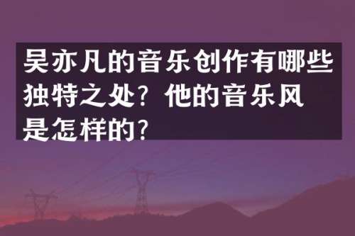 吴亦凡的音乐创作有哪些独特之处？他的音乐风格是怎样的？