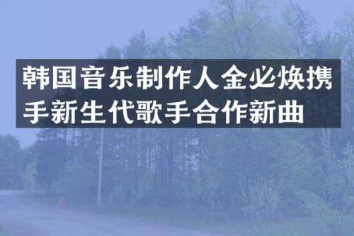 韩国音乐制作人金必焕携手新生代歌手合作新曲