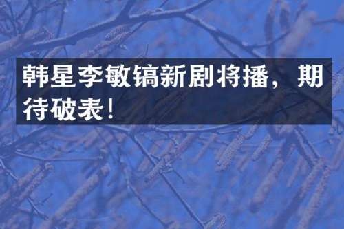韩星李敏镐新剧将播，期待破表！