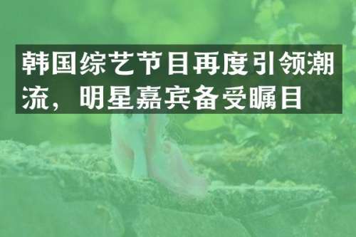 韩国综艺节目再度引领潮流，明星嘉宾备受瞩目！