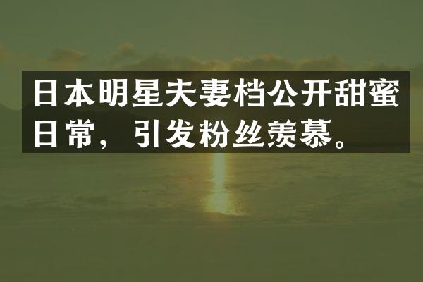 日本明星夫妻档公开甜蜜日常，引发粉丝羡慕。