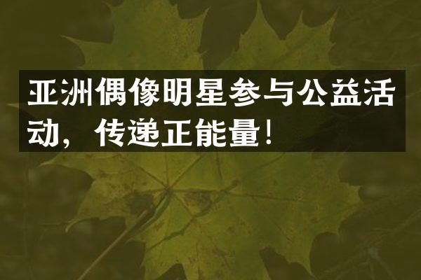 亚洲偶像明星参与公益活动，传递正能量！