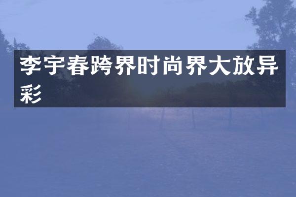 李宇春跨界时尚界大放异彩