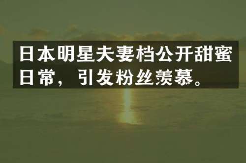 日本明星夫妻档公开甜蜜日常，引发粉丝羡慕。