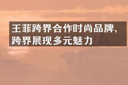 王菲跨界合作时尚品牌，跨界展现多元魅力