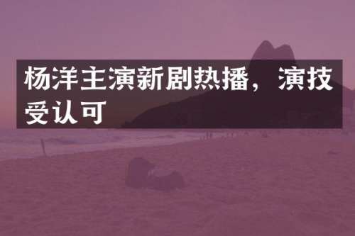 杨洋主演新剧热播，演技受认可
