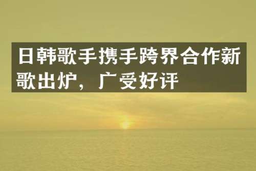 日韩歌手携手跨界合作新歌出炉，广受好评