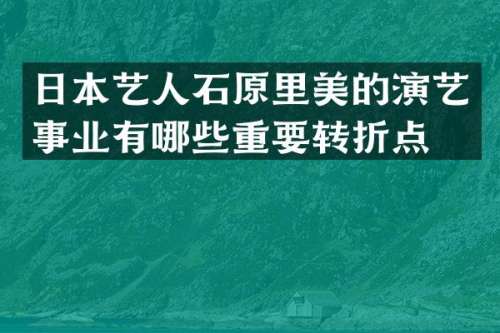 日本艺人石原里美的演艺事业有哪些重要转折点？