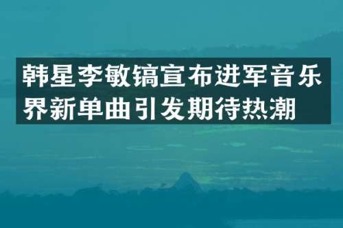 韩星李敏镐宣布进军音乐界新单曲引发期待热潮