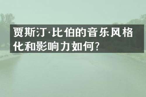 贾斯汀·比伯的音乐风格变化和影响力如何？