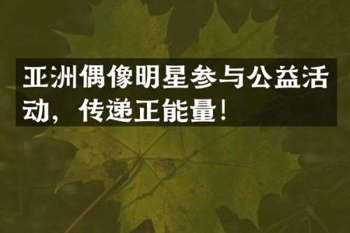 亚洲偶像明星参与公益活动，传递正能量！
