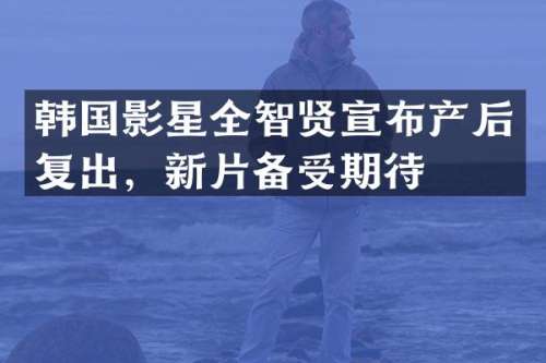 韩国影星全智贤宣布产后复出，新片备受期待