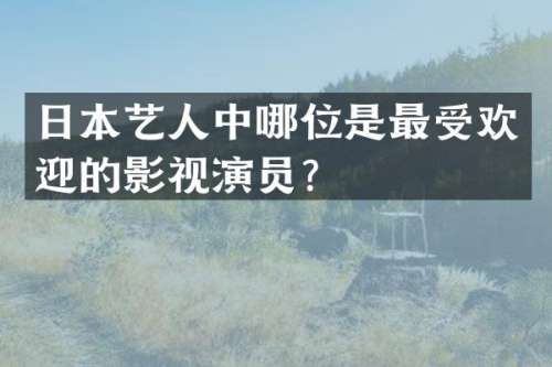 日本艺人中哪位是最受欢迎的影视演员？