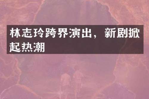 林志玲跨界演出，新剧掀起热潮