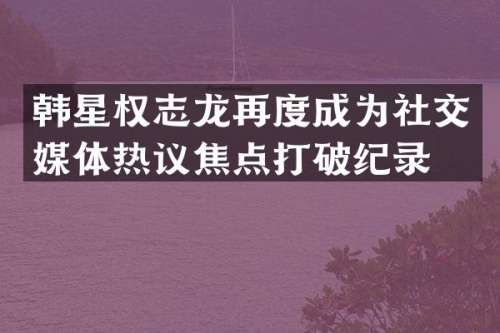 韩星再度成为社交媒体热议焦点打破纪录