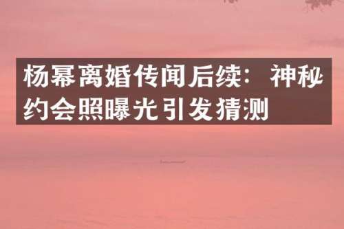 杨幂离婚传闻后续：神秘约会照曝光引发猜测