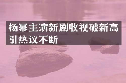 杨幂主演新剧收视破新高引热议不断
