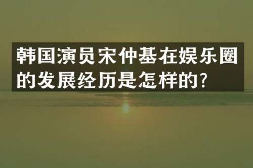 韩国演员宋仲基在娱乐圈的发展经历是怎样的？