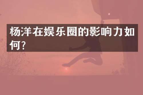 杨洋在娱乐圈的影响力如何？
