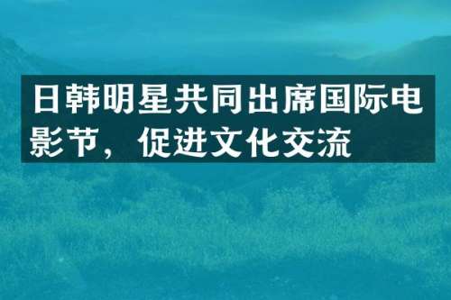 日韩明星共同出席国际电影节，促进文化交流