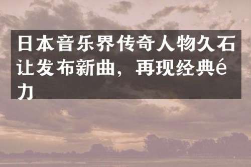 日本音乐界传奇人物久石让发布新曲，再现经典魅力