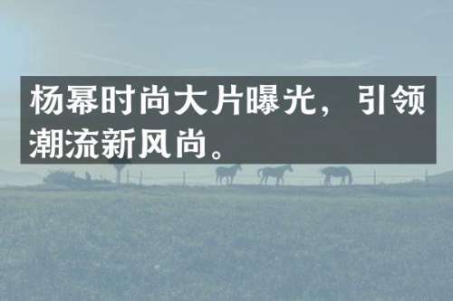 杨幂时尚大片曝光，引领潮流新风尚。
