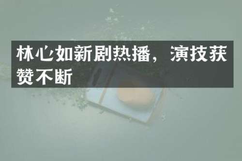 林心如新剧热播，演技获赞不断