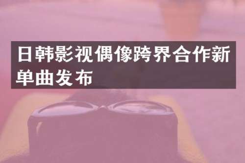 日韩影视偶像跨界合作新单曲发布