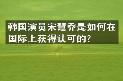 韩国演员宋慧乔是如何在国际上获得认可的？