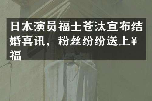 日本演员福士苍汰宣布结婚喜讯，粉丝纷纷送上祝福