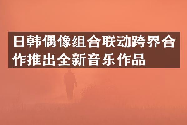 日韩偶像组合联动跨界合作推出全新音乐作品