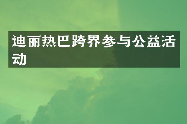 迪丽热巴跨界参与公益活动