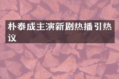朴泰成主演新剧热播引热议