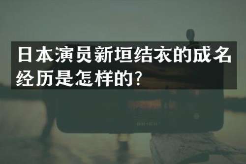 日本演员新垣结衣的成名经历是怎样的？
