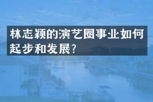 林志颖的演艺圈事业如何起步和发展？