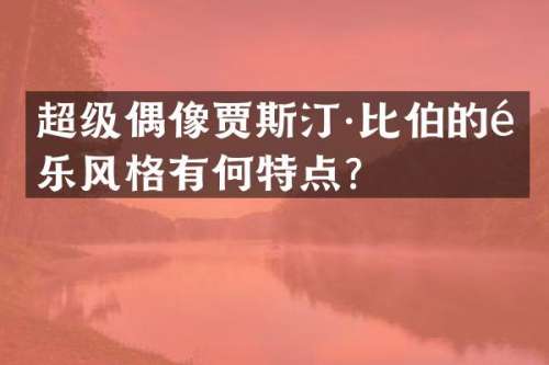 超级偶像贾斯汀·比伯的音乐风格有何特点？