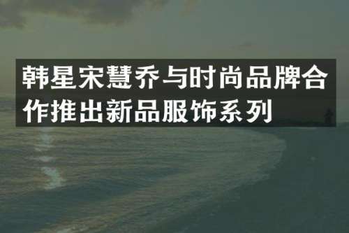 韩星宋慧乔与时尚品牌合作推出新品服饰系列