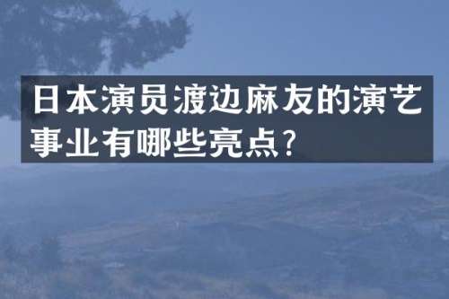 日本演员渡边麻友的演艺事业有哪些亮点？