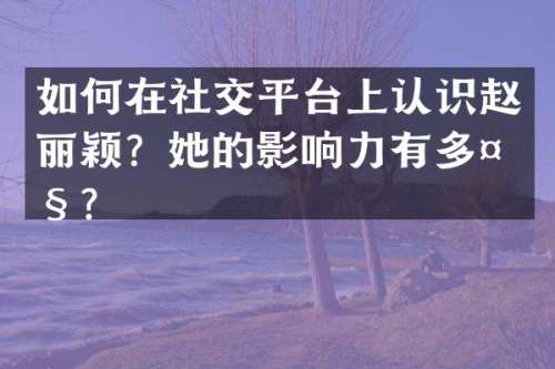 如何在社交平台上认识赵丽颖？她的影响力有多大？