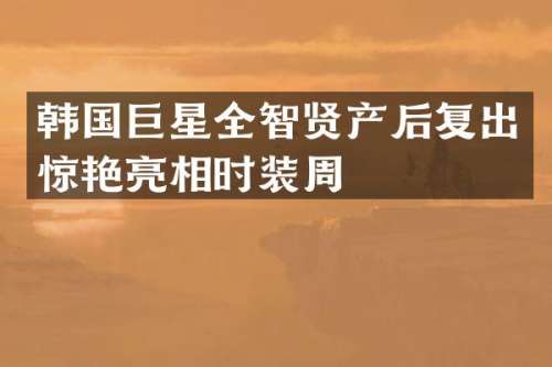 韩国巨星全智贤产后复出惊艳亮相时装周