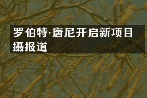 罗伯特·唐尼开启新项目拍摄报道
