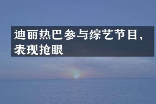 迪丽热巴参与综艺节目，表现抢眼