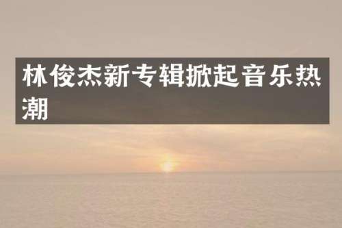 林俊杰新专辑掀起音乐热潮