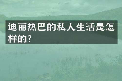 迪丽热巴的私人生活是怎样的？
