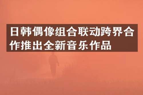 日韩偶像组合联动跨界合作推出全新音乐作品