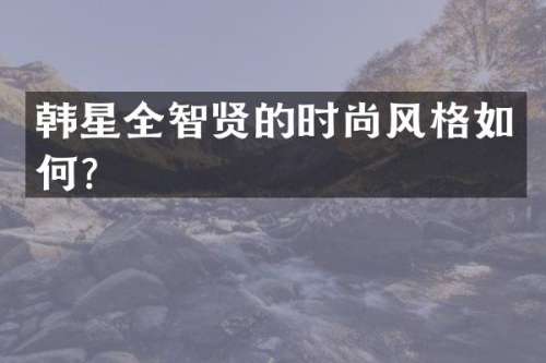 韩星全智贤的时尚风格如何？