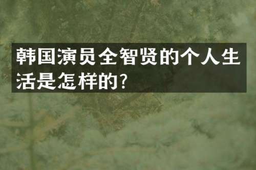 韩国演员全智贤的个人生活是怎样的？