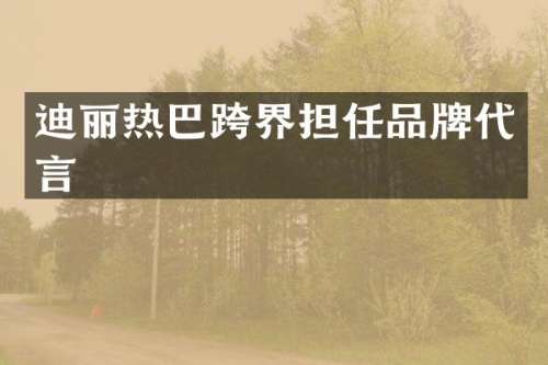迪丽热巴跨界担任品牌代言