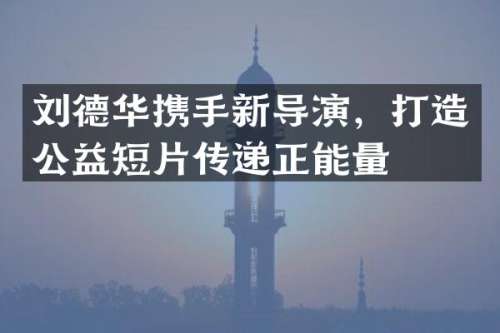 刘德华携手新导演，打造公益短片传递正能量