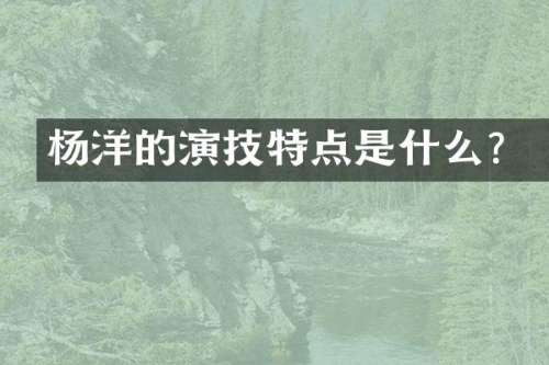 杨洋的演技特点是什么？